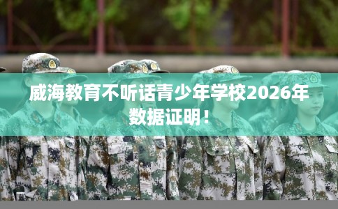威海教育不听话青少年学校2026年数据证明！