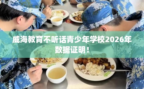 威海教育不听话青少年学校2026年数据证明！