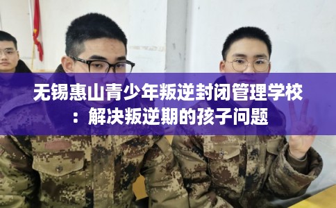 无锡惠山青少年叛逆封闭管理学校:解决叛逆期的孩子问题 无锡惠山青少年叛逆封闭管理学校:解决叛逆期的孩子问题