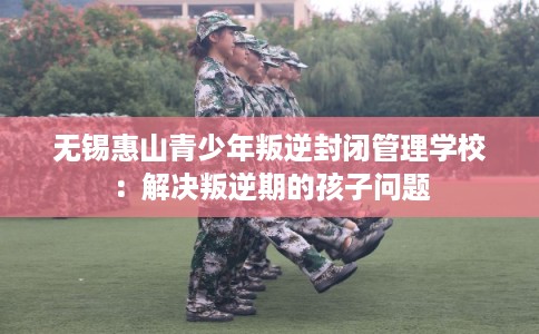 无锡惠山青少年叛逆封闭管理学校:解决叛逆期的孩子问题 无锡惠山青少年叛逆封闭管理学校:解决叛逆期的孩子问题
