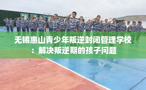 无锡惠山青少年叛逆封闭管理学校:解决叛逆期的孩子问题 无锡惠山青少年叛逆封闭管理学校:解决叛逆期的孩子问题