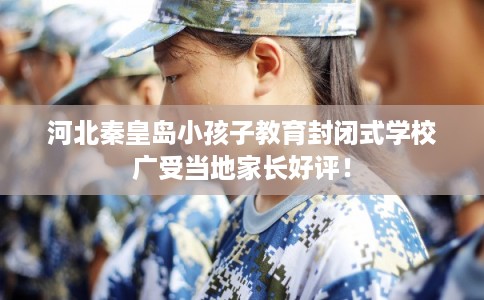 河北秦皇岛小孩子教育封闭式学校广受当地家长好评！