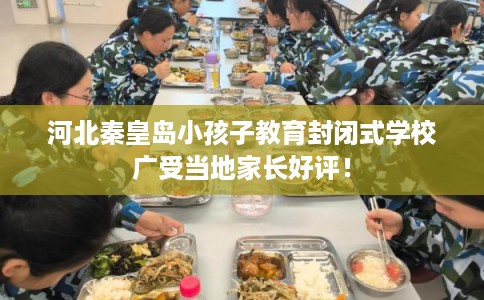 河北秦皇岛小孩子教育封闭式学校广受当地家长好评！