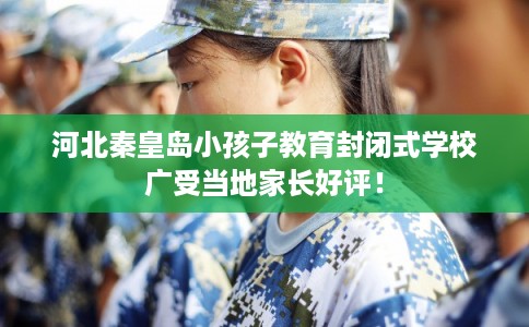 河北秦皇岛小孩子教育封闭式学校广受当地家长好评！
