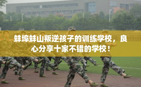 蚌埠蚌山叛逆孩子的训练学校,良心分享十家不错的学校! 蚌埠蚌山叛逆孩子的训练学校,良心分享十家不错的学校!