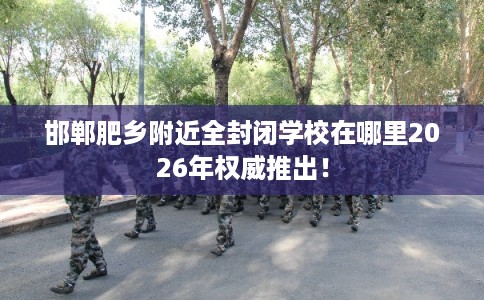 邯郸肥乡附近全封闭学校在哪里2026年权威推出! 邯郸肥乡附近全封闭学校在哪里2026年权威推出!