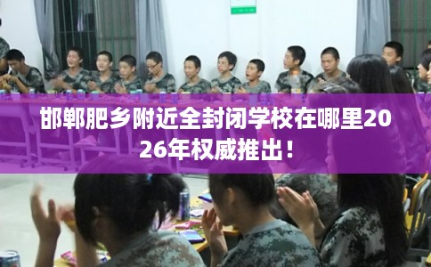 邯郸肥乡附近全封闭学校在哪里2026年权威推出！