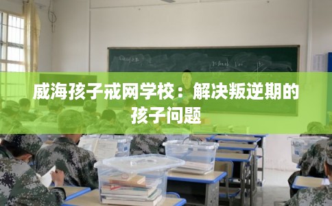 威海孩子戒网学校：解决叛逆期的孩子问题
