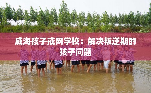 威海孩子戒网学校：解决叛逆期的孩子问题