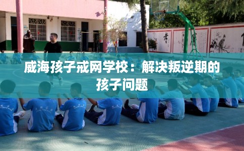 威海孩子戒网学校：解决叛逆期的孩子问题
