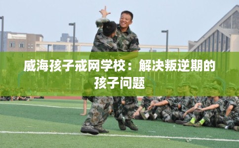 威海孩子戒网学校：解决叛逆期的孩子问题