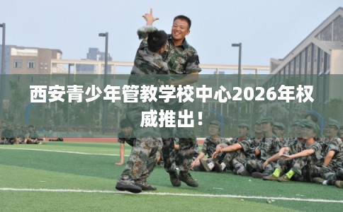西安青少年管教学校中心2026年权威推出！