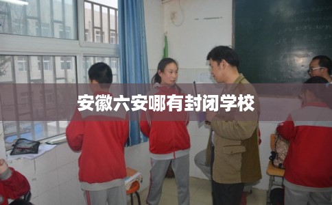 安徽六安哪有封闭学校 安徽六安哪有封闭学校