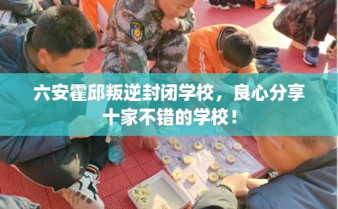 六安霍邱叛逆封闭学校,良心分享十家不错的学校! 六安霍邱叛逆封闭学校,良心分享十家不错的学校!