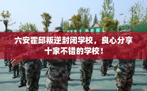 六安霍邱叛逆封闭学校，良心分享十家不错的学校！