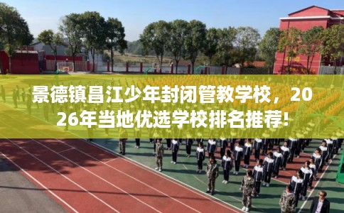 景德镇昌江少年封闭管教学校，2026年当地优选学校排名推荐!