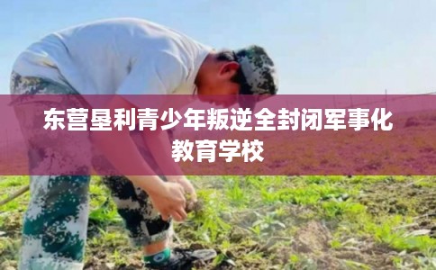 东营垦利青少年叛逆全封闭军事化教育学校 东营垦利青少年叛逆全封闭军事化教育学校