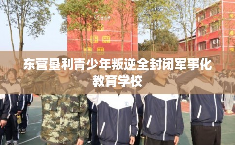 东营垦利青少年叛逆全封闭军事化教育学校 东营垦利青少年叛逆全封闭军事化教育学校