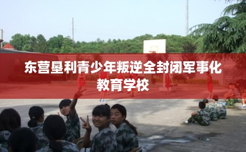 东营垦利青少年叛逆全封闭军事化教育学校