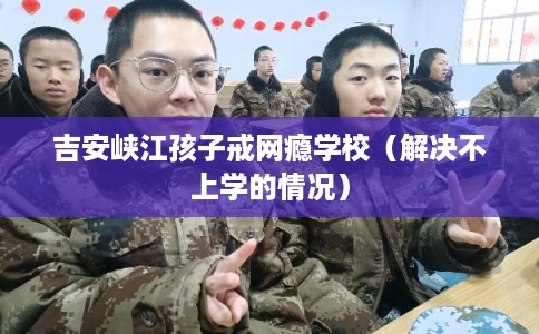 吉安峡江孩子戒网瘾学校（解决不上学的情况）