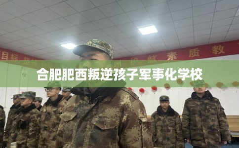 合肥肥西叛逆孩子军事化学校