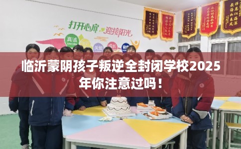临沂蒙阴孩子叛逆全封闭学校2025年你注意过吗! 临沂蒙阴孩子叛逆全封闭学校2025年你注意过吗!