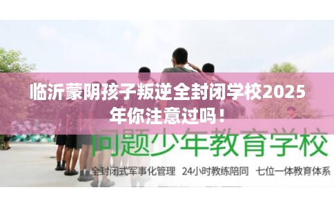 临沂蒙阴孩子叛逆全封闭学校2025年你注意过吗！