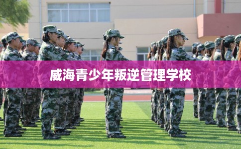 威海青少年叛逆管理学校 威海青少年叛逆管理学校