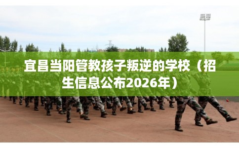 宜昌当阳管教孩子叛逆的学校（招生信息公布2026年）