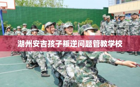 湖州安吉孩子叛逆问题管教学校