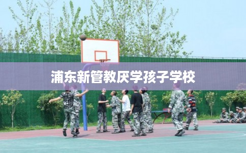 浦东新管教厌学孩子学校