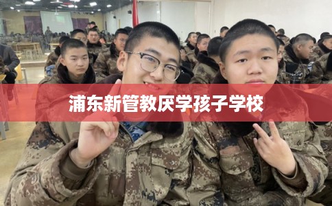 浦东新管教厌学孩子学校