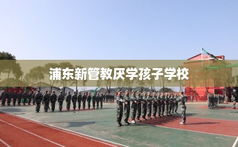 浦东新管教厌学孩子学校