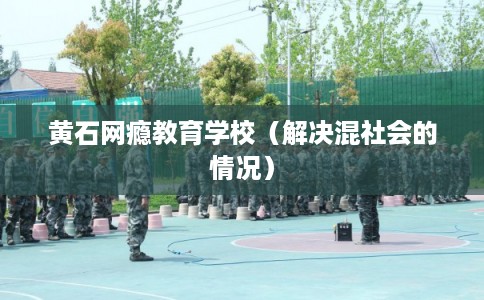 黄石网瘾教育学校（解决混社会的情况）