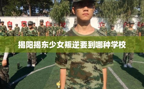 揭阳揭东少女叛逆要到哪种学校