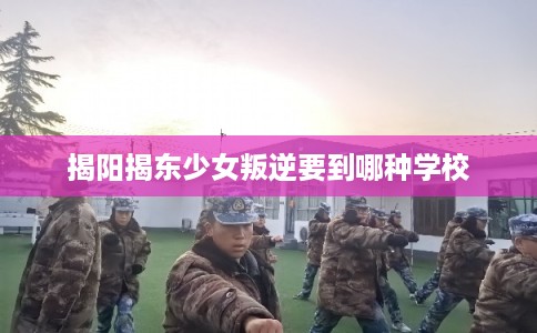 揭阳揭东少女叛逆要到哪种学校