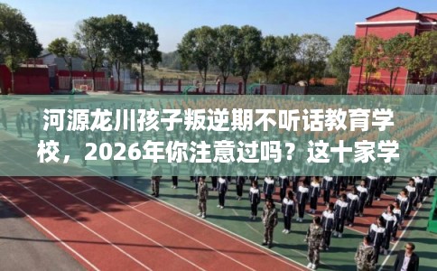 河源龙川孩子叛逆期不听话教育学校，2026年你注意过吗？这十家学校！