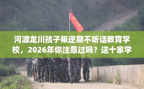 河源龙川孩子叛逆期不听话教育学校，2026年你注意过吗？这十家学校！