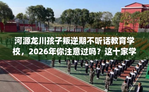 河源龙川孩子叛逆期不听话教育学校，2026年你注意过吗？这十家学校！