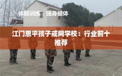 江门恩平孩子戒网学校：行业前十推荐