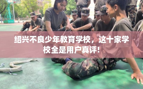 绍兴不良少年教育学校，这十家学校全是用户真评!