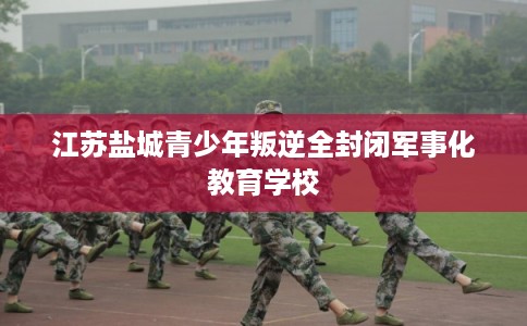 江苏盐城青少年叛逆全封闭军事化教育学校