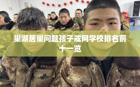 巢湖居巢问题孩子戒网学校排名前十一览