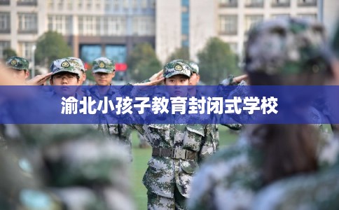 渝北小孩子教育封闭式学校 渝北小孩子教育封闭式学校