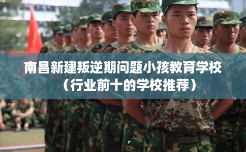 南昌新建叛逆期问题小孩教育学校（行业前十的学校推荐）