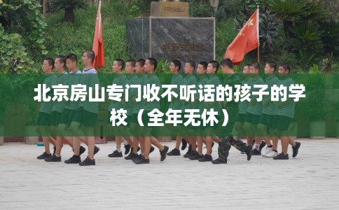 北京房山专门收不听话的孩子的学校（全年无休）