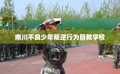 南川不良少年叛逆行为管教学校