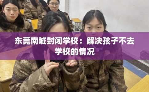 东莞南城封闭学校：解决孩子不去学校的情况