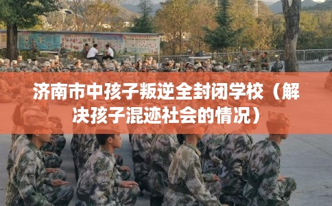 济南市中孩子叛逆全封闭学校（解决孩子混迹社会的情况）