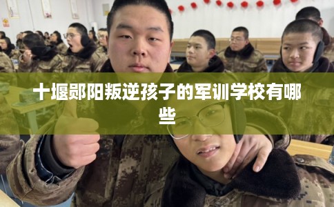 十堰郧阳叛逆孩子的军训学校有哪些 十堰郧阳叛逆孩子的军训学校有哪些